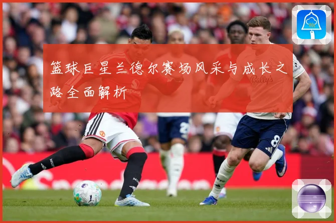 篮球巨星兰德尔赛场风采与成长之路全面解析