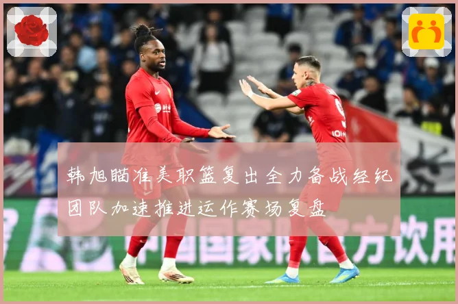 韩旭瞄准美职篮复出全力备战经纪团队加速推进运作赛场复盘