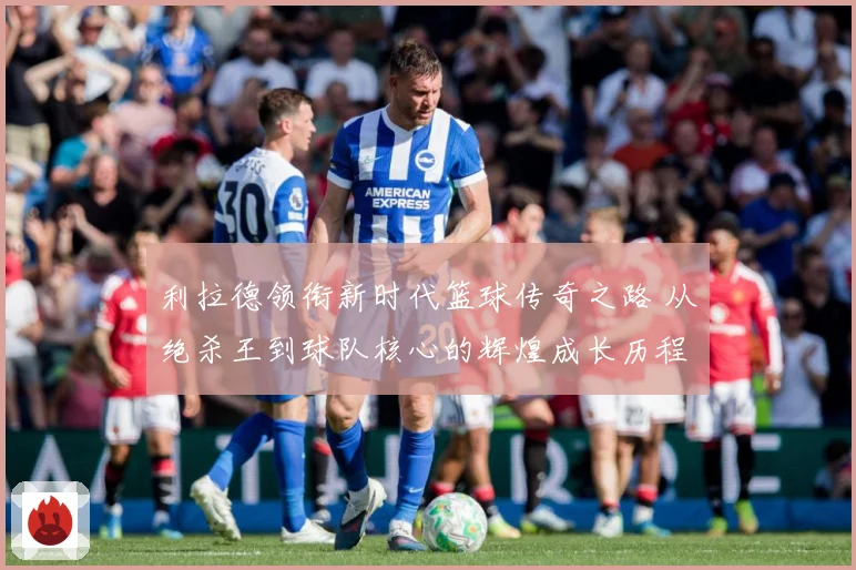 利拉德领衔新时代篮球传奇之路 从绝杀王到球队核心的辉煌成长历程揭秘